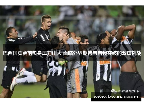 巴西国脚赛前热身压力山大 面临外界期待与自我突破的双重挑战 巴西国脚赛前热身压力山大 面临外界期待与自我突破的双重挑战