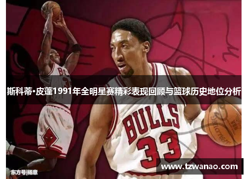 斯科蒂·皮蓬1991年全明星赛精彩表现回顾与篮球历史地位分析